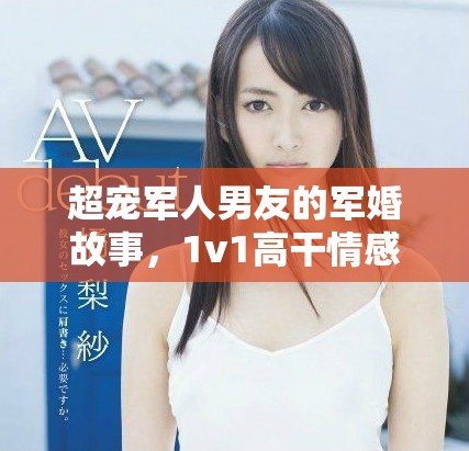 超宠军人男友的军婚故事，1v1高干情感大揭秘