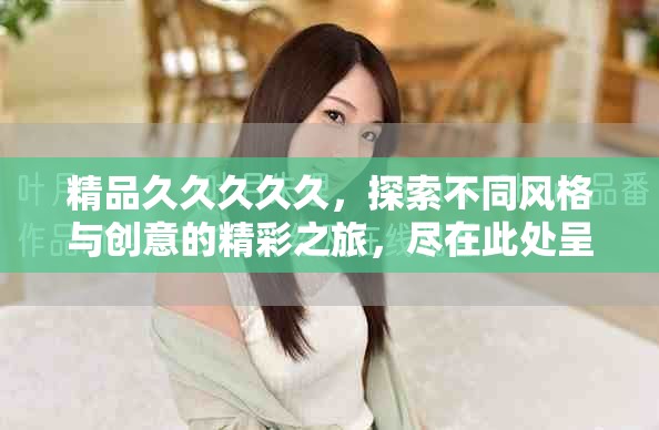 精品久久久久久，探索不同风格与创意的精彩之旅，尽在此处呈现