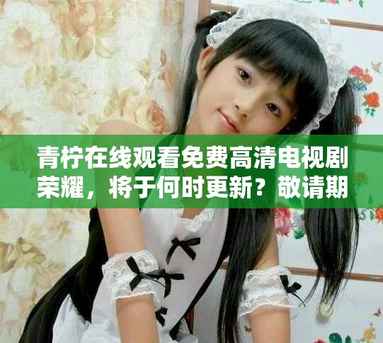 青柠在线观看免费高清电视剧荣耀，将于何时更新？敬请期待！