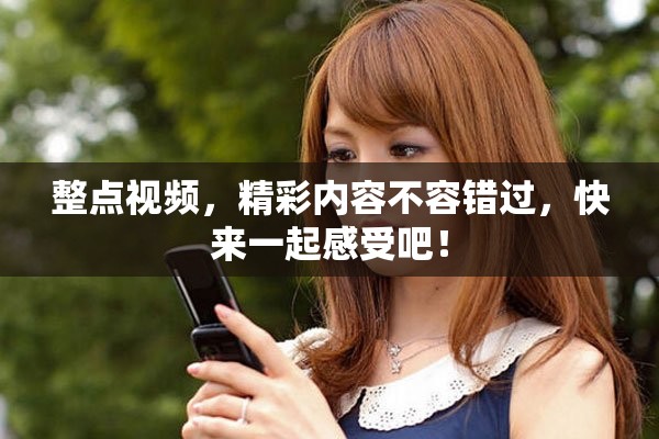 整点视频，精彩内容不容错过，快来一起感受吧！