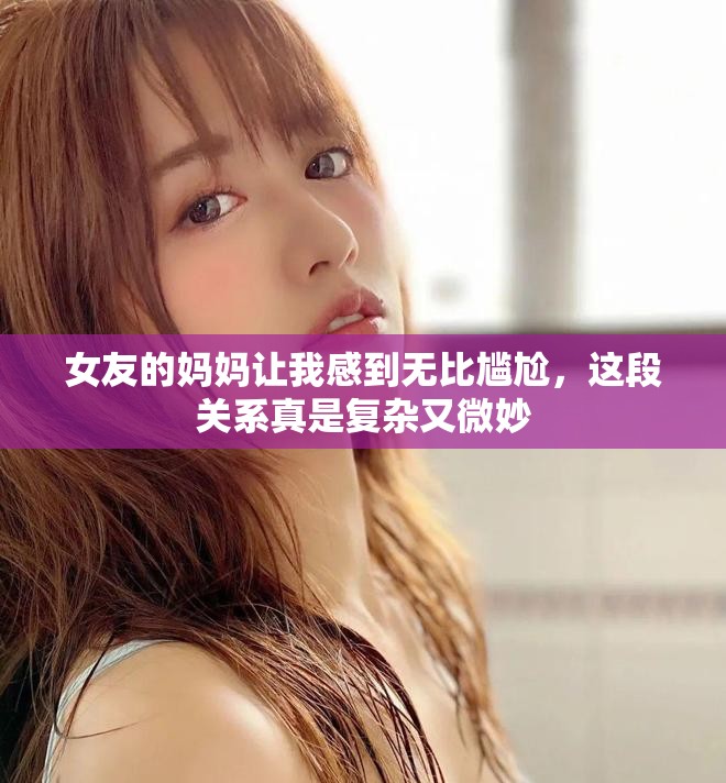 女友的妈妈让我感到无比尴尬，这段关系真是复杂又微妙