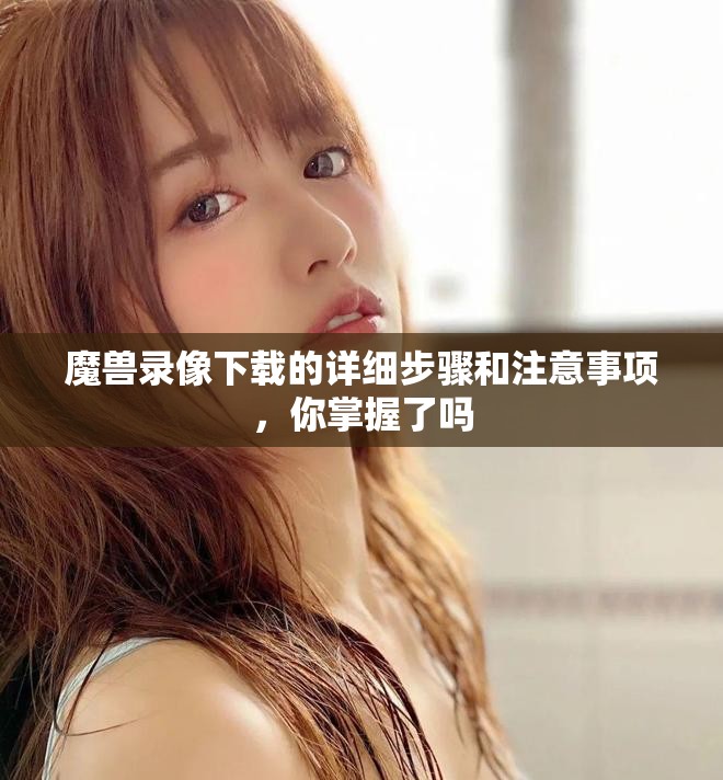 魔兽录像下载的详细步骤和注意事项，你掌握了吗