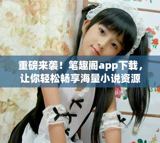 重磅来袭！笔趣阁app下载，让你轻松畅享海量小说资源