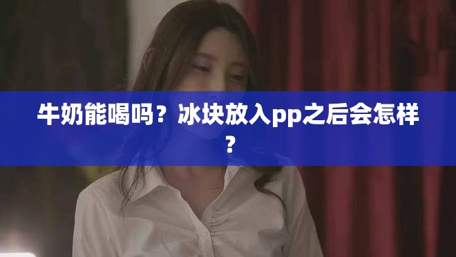 牛奶能喝吗？冰块放入pp之后会怎样？