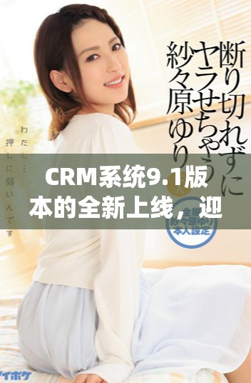 CRM系统9.1版本的全新上线，迎来众多功能更新与体验提升