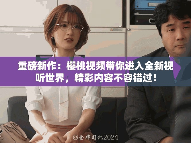 重磅新作：樱桃视频带你进入全新视听世界，精彩内容不容错过！