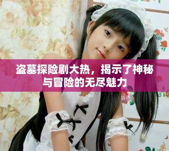 盗墓探险剧大热，揭示了神秘与冒险的无尽魅力