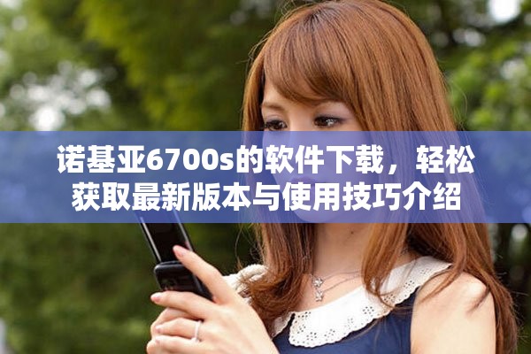 诺基亚6700s的软件下载，轻松获取最新版本与使用技巧介绍
