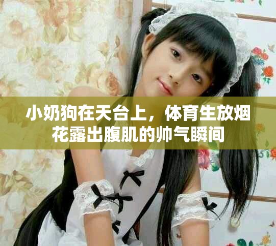 小奶狗在天台上，体育生放烟花露出腹肌的帅气瞬间
