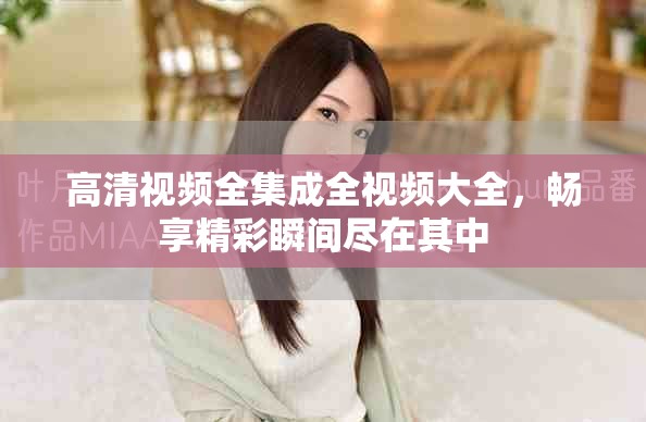 高清视频全集成全视频大全，畅享精彩瞬间尽在其中