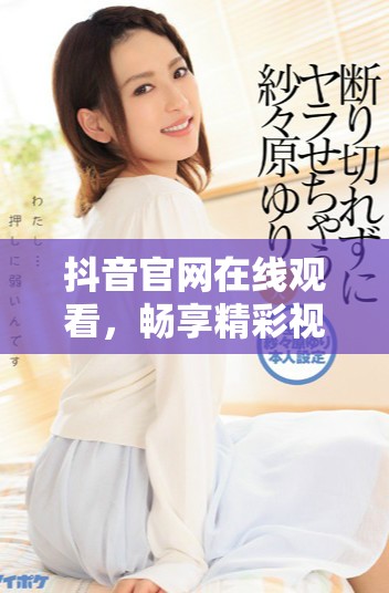 抖音官网在线观看，畅享精彩视频内容的绝佳平台