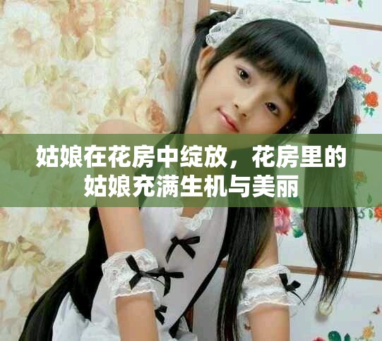 姑娘在花房中绽放，花房里的姑娘充满生机与美丽