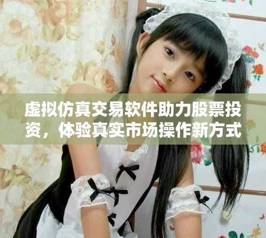 虚拟仿真交易软件助力股票投资，体验真实市场操作新方式