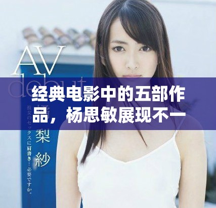 经典电影中的五部作品，杨思敏展现不一样的魅力与风采