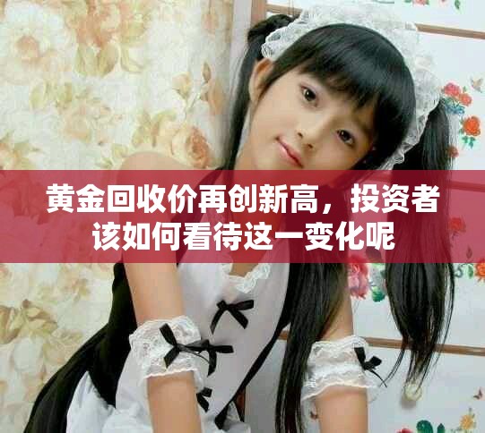 黄金回收价再创新高，投资者该如何看待这一变化呢