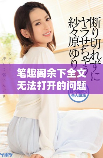 笔趣阁余下全文无法打开的问题，你是否遇到过这样的情况呢