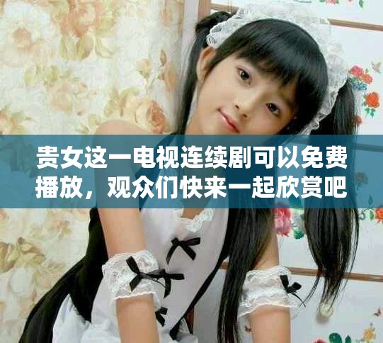 贵女这一电视连续剧可以免费播放，观众们快来一起欣赏吧！