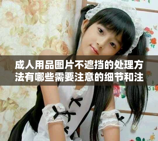 成人用品图片不遮挡的处理方法有哪些需要注意的细节和注意事项？