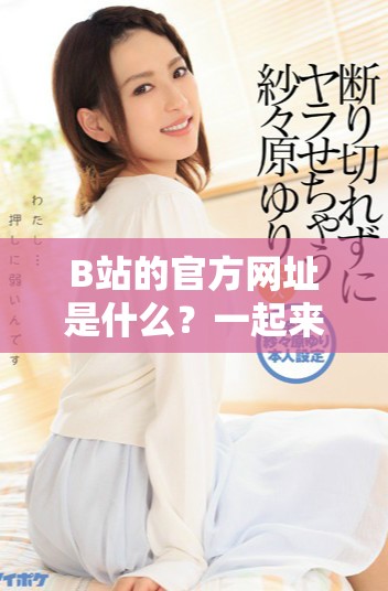 B站的官方网址是什么？一起来了解一下吧！