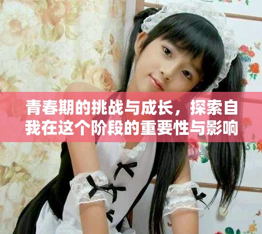 青春期的挑战与成长，探索自我在这个阶段的重要性与影响