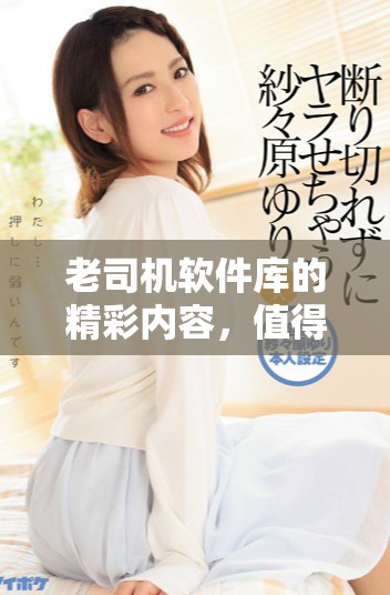老司机软件库的精彩内容，值得每位用户深入探索与体验
