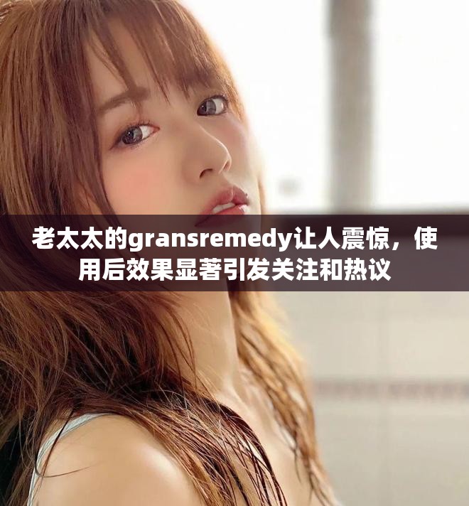 老太太的gransremedy让人震惊，使用后效果显著引发关注和热议