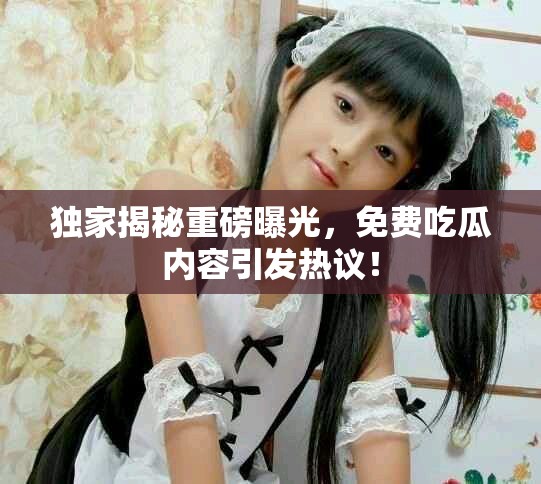 独家揭秘重磅曝光，免费吃瓜内容引发热议！