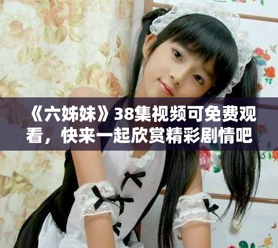 《六姊妹》38集视频可免费观看，快来一起欣赏精彩剧情吧