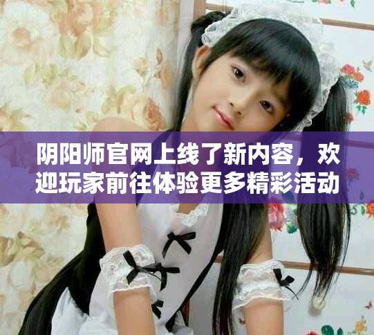 阴阳师官网上线了新内容，欢迎玩家前往体验更多精彩活动与资讯