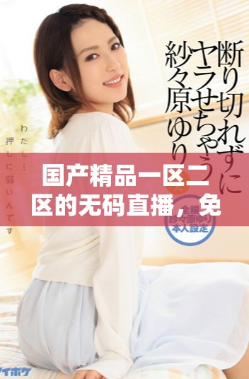 国产精品一区二区的无码直播，免费式观看体验全新升级