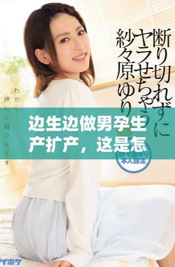 边生边做男孕生产扩产，这是怎样的奇妙经历与挑战