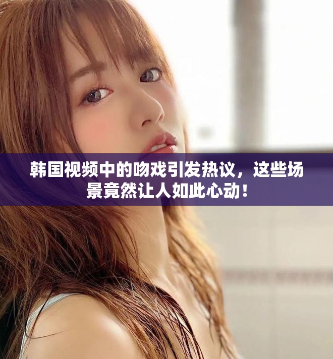 韩国视频中的吻戏引发热议，这些场景竟然让人如此心动！