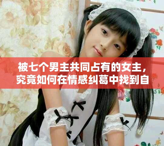 被七个男主共同占有的女主，究竟如何在情感纠葛中找到自我