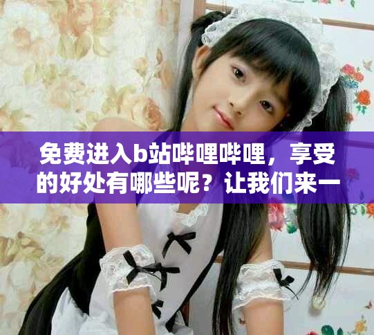 免费进入b站哔哩哔哩，享受的好处有哪些呢？让我们来一探究竟吧！