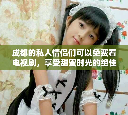 成都的私人情侣们可以免费看电视剧，享受甜蜜时光的绝佳选择！