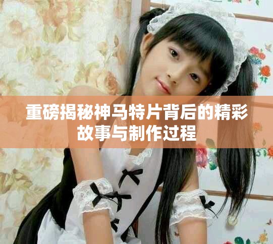 重磅揭秘神马特片背后的精彩故事与制作过程