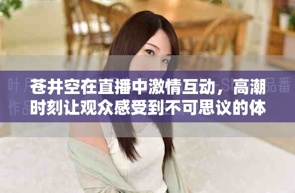 苍井空在直播中激情互动，高潮时刻让观众感受到不可思议的体验