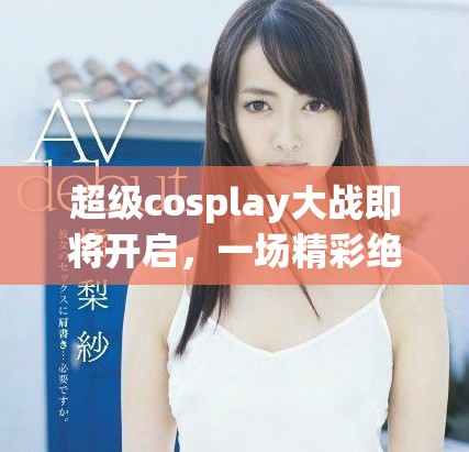 超级cosplay大战即将开启，一场精彩绝伦的盛事等待大家来参与！