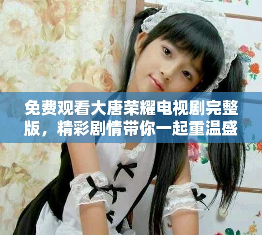 免费观看大唐荣耀电视剧完整版，精彩剧情带你一起重温盛唐风华