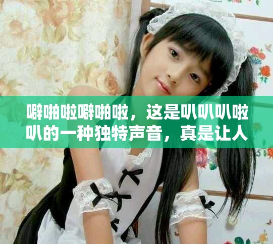 噼啪啦噼啪啦，这是叭叭叭啦叭的一种独特声音，真是让人惊艳！