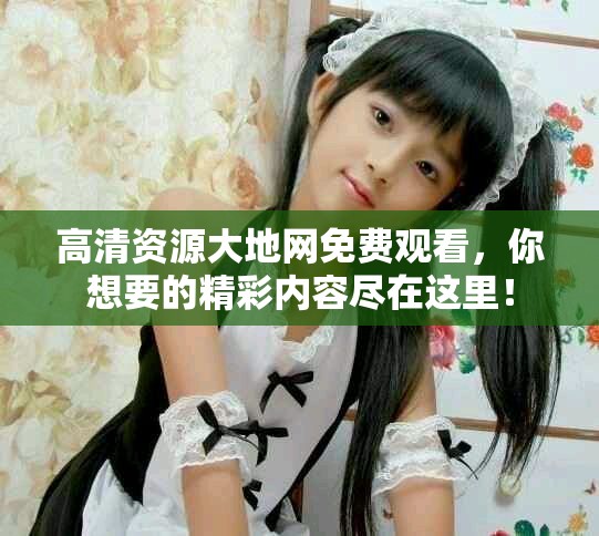 高清资源大地网免费观看，你想要的精彩内容尽在这里！