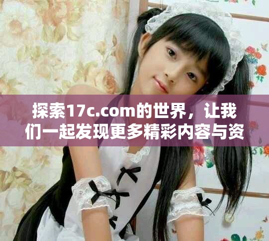 探索17c.com的世界，让我们一起发现更多精彩内容与资讯吧！