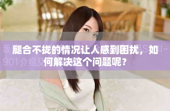 腿合不拢的情况让人感到困扰，如何解决这个问题呢？