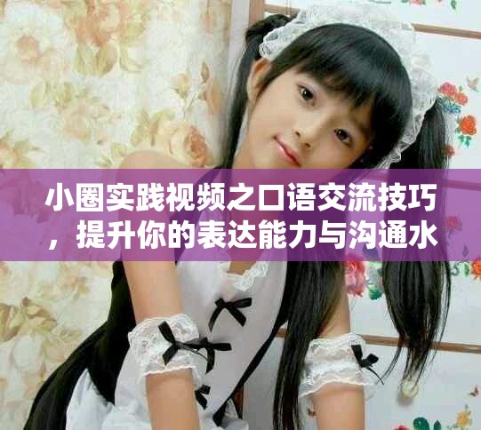 小圈实践视频之口语交流技巧，提升你的表达能力与沟通水平