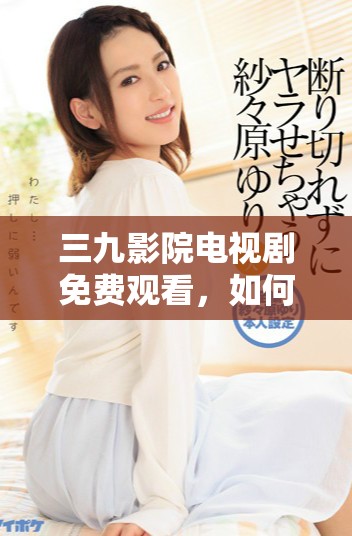 三九影院电视剧免费观看，如何下载安装并畅享精彩内容？
