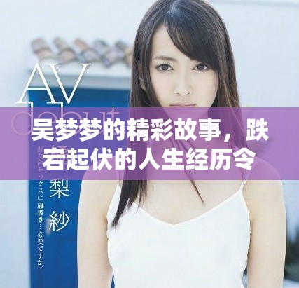 吴梦梦的精彩故事，跌宕起伏的人生经历令人叹为观止