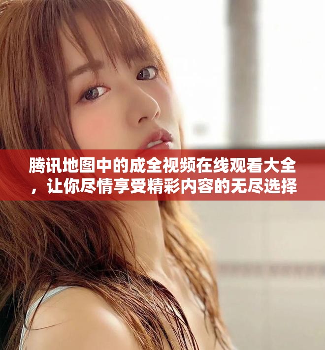 腾讯地图中的成全视频在线观看大全，让你尽情享受精彩内容的无尽选择