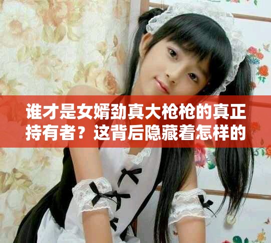 谁才是女婿劲真大枪枪的真正持有者？这背后隐藏着怎样的故事呢？