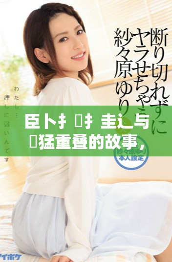 臣卜扌喿扌圭辶与畐猛重叠的故事，一个不容忽视的传奇。