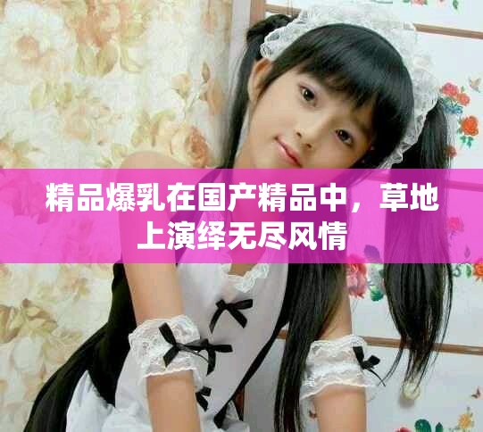 精品爆乳在国产精品中，草地上演绎无尽风情